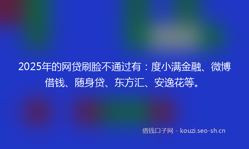2025年的网贷刷脸不通过有：度小满金融、微博借钱、随身贷、东方汇、安逸花等。