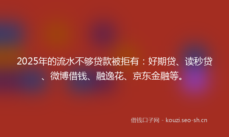 2025年的流水不够贷款被拒有:好期贷、读秒贷、微博借钱、融逸花、京东金融等。