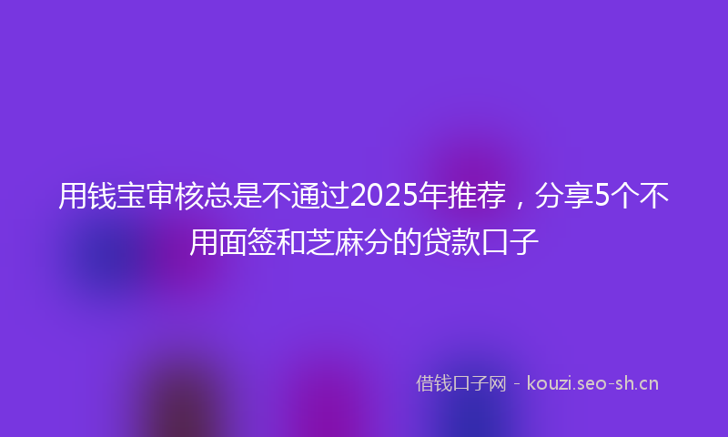 用钱宝审核总是不通过2025年推荐，分享5个不用面签和芝麻分的贷款口子
