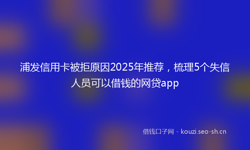 浦发信用卡被拒原因2025年推荐，梳理5个失信人员可以借钱的网贷app