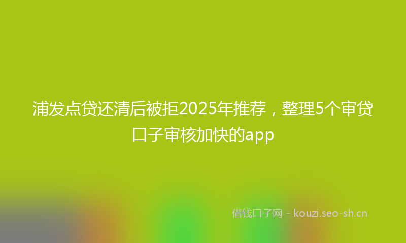 浦发点贷还清后被拒2025年推荐，整理5个审贷口子审核加快的app