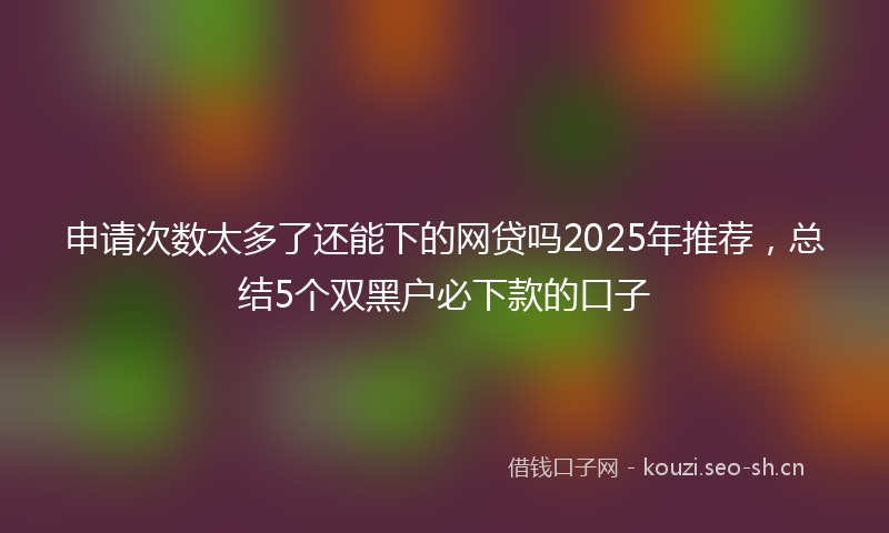 申请次数太多了还能下的网贷吗2025年推荐，总结5个双黑户必下款的口子