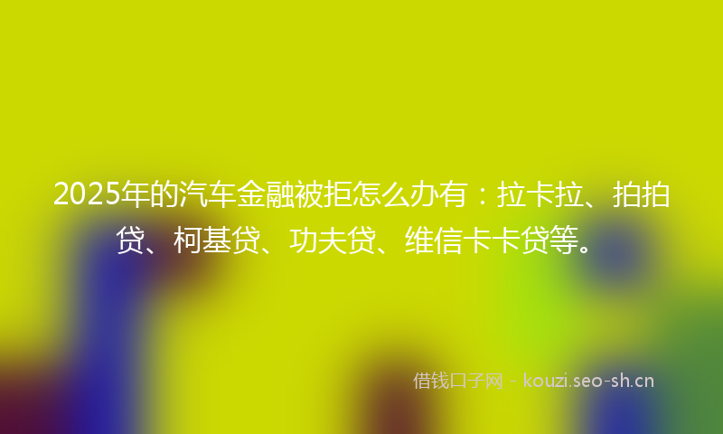 2025年的汽车金融被拒怎么办有：拉卡拉、拍拍贷、柯基贷、功夫贷、维信卡卡贷等。