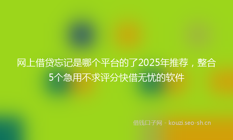 网上借贷忘记是哪个平台的了2025年推荐，整合5个急用不求评分快借无忧的软件