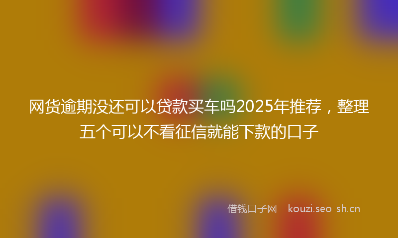 网货逾期没还可以贷款买车吗2025年推荐，整理五个可以不看征信就能下款的口子