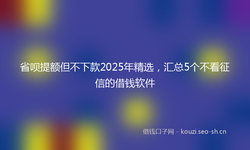 省呗提额但不下款2025年精选，汇总5个不看征信的借钱软件
