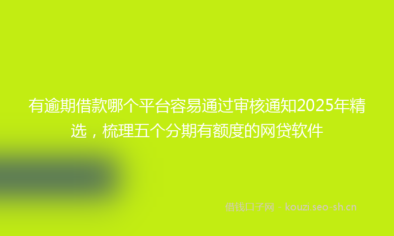 有逾期借款哪个平台容易通过审核通知2025年精选，梳理五个分期有额度的网贷软件