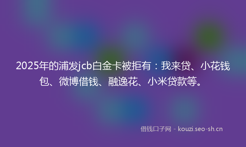 2025年的浦发jcb白金卡被拒有：我来贷、小花钱包、微博借钱、融逸花、小米贷款等。