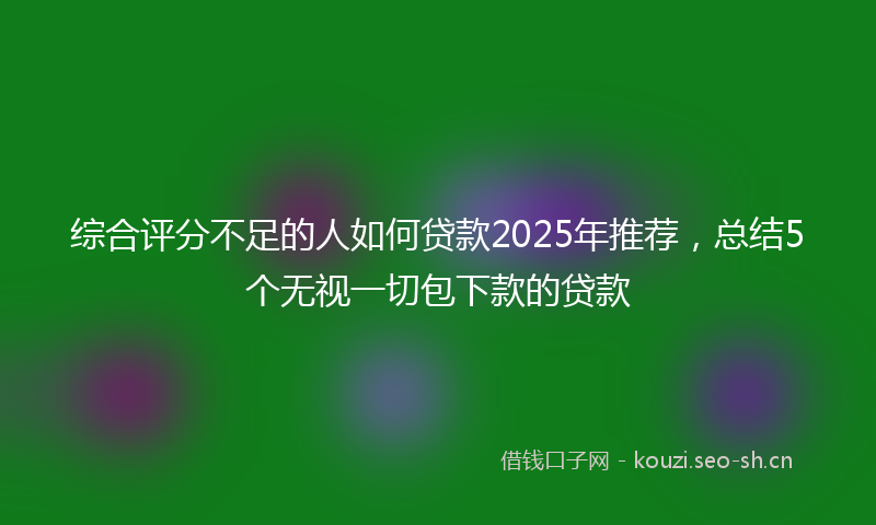 综合评分不足的人如何贷款2025年推荐，总结5个无视一切包下款的贷款