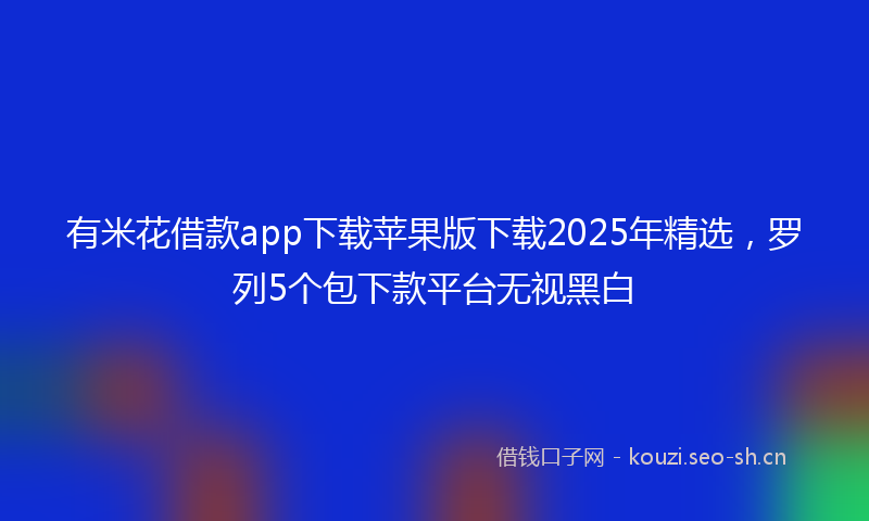 有米花借款app下载苹果版下载2025年精选，罗列5个包下款平台无视黑白
