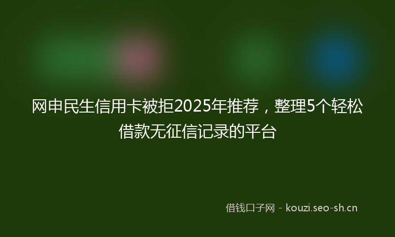 网申民生信用卡被拒2025年推荐，整理5个轻松借款无征信记录的平台