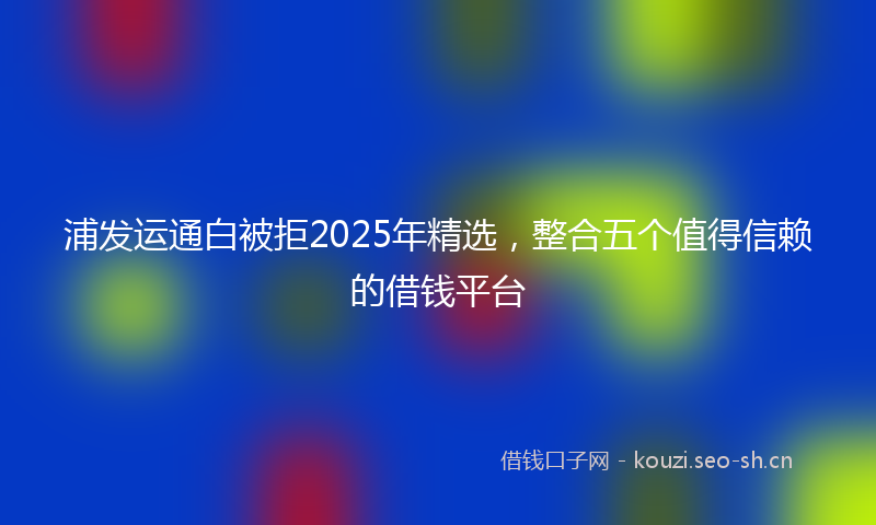 浦发运通白被拒2025年精选，整合五个值得信赖的借钱平台