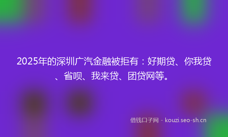 2025年的深圳广汽金融被拒有：好期贷、你我贷、省呗、我来贷、团贷网等。