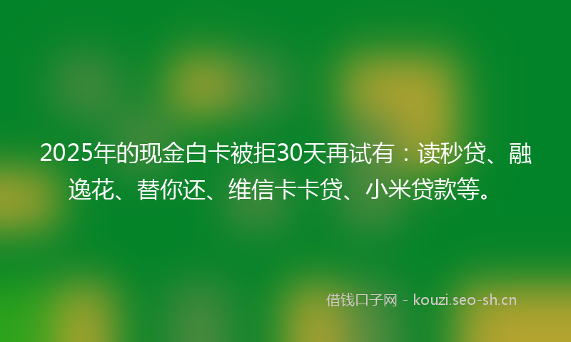2025年的现金白卡被拒30天再试有：读秒贷、融逸花、替你还、维信卡卡贷、小米贷款等。