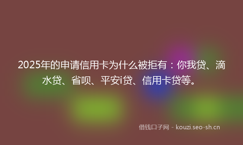 2025年的申请信用卡为什么被拒有：你我贷、滴水贷、省呗、平安i贷、信用卡贷等。