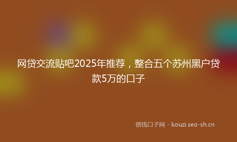 网贷交流贴吧2025年推荐，整合五个苏州黑户贷款5万的口子