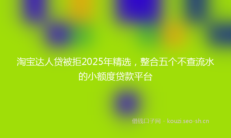 淘宝达人贷被拒2025年精选，整合五个不查流水的小额度贷款平台