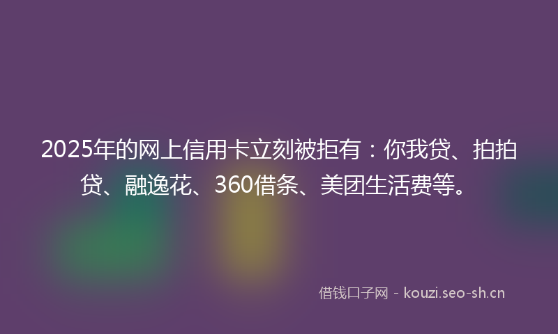 2025年的网上信用卡立刻被拒有：你我贷、拍拍贷、融逸花、360借条、美团生活费等。