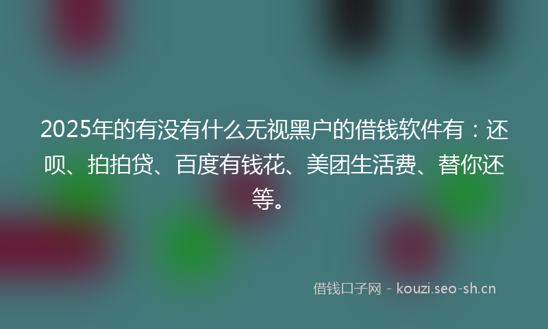 2025年的有没有什么无视黑户的借钱软件有：还呗、拍拍贷、百度有钱花、美团生活费、替你还等。