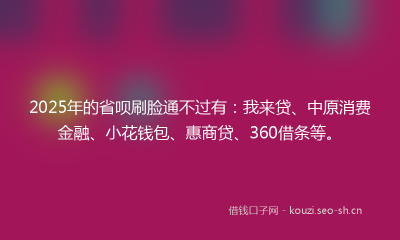 2025年的省呗刷脸通不过有：我来贷、中原消费金融、小花钱包、惠商贷、360借条等。