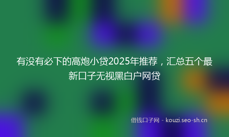 有没有必下的高炮小贷2025年推荐，汇总五个最新口子无视黑白户网贷