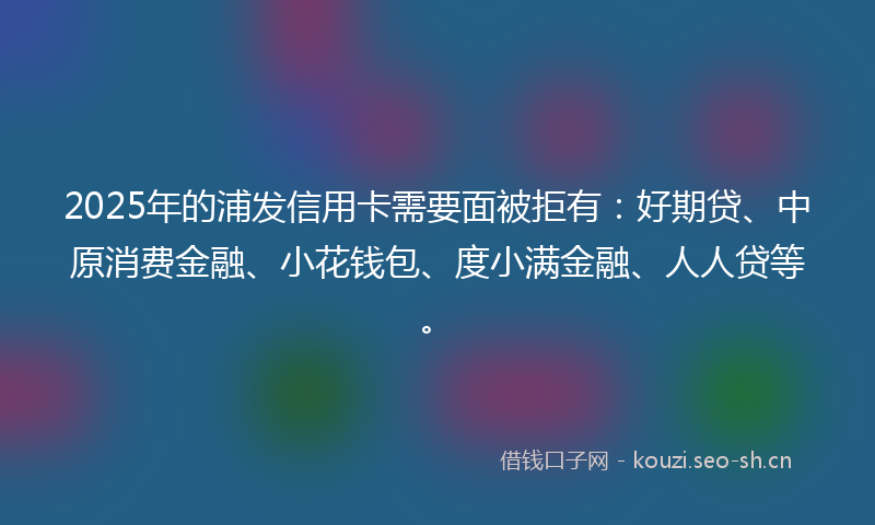 2025年的浦发信用卡需要面被拒有：好期贷、中原消费金融、小花钱包、度小满金融、人人贷等。