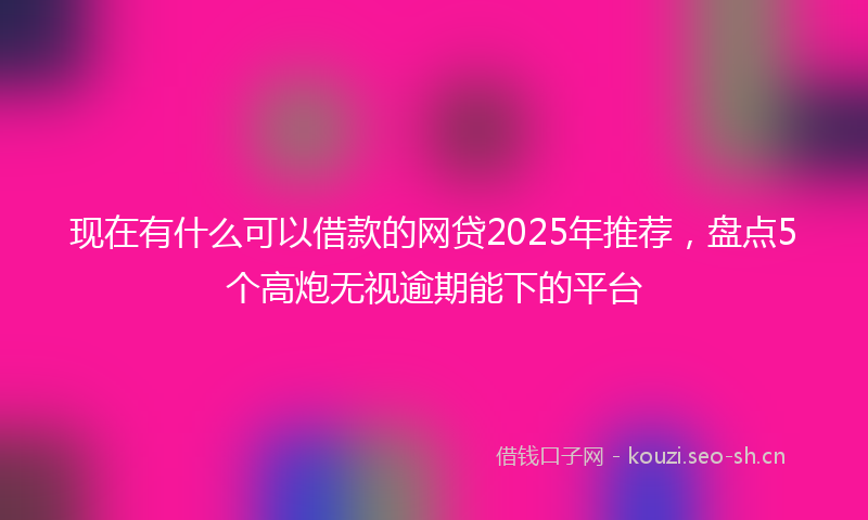 现在有什么可以借款的网贷2025年推荐，盘点5个高炮无视逾期能下的平台