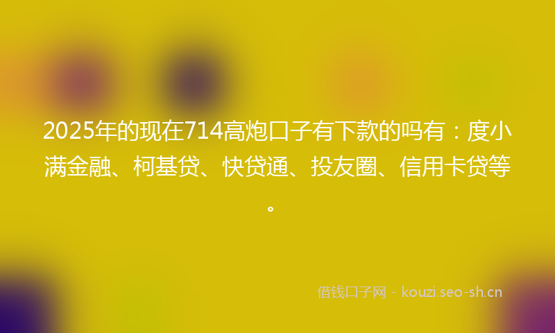 2025年的现在714高炮口子有下款的吗有：度小满金融、柯基贷、快贷通、投友圈、信用卡贷等。
