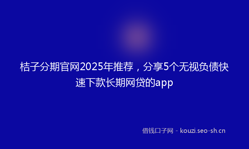 桔子分期官网2025年推荐，分享5个无视负债快速下款长期网贷的app