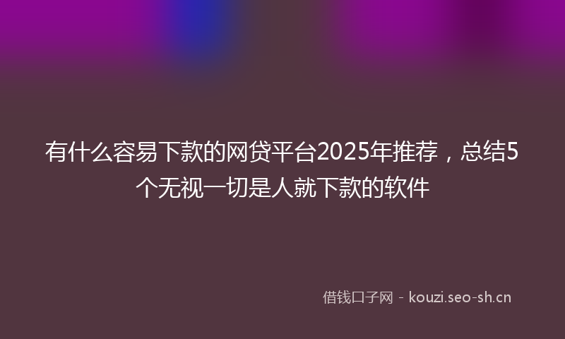 有什么容易下款的网贷平台2025年推荐，总结5个无视一切是人就下款的软件