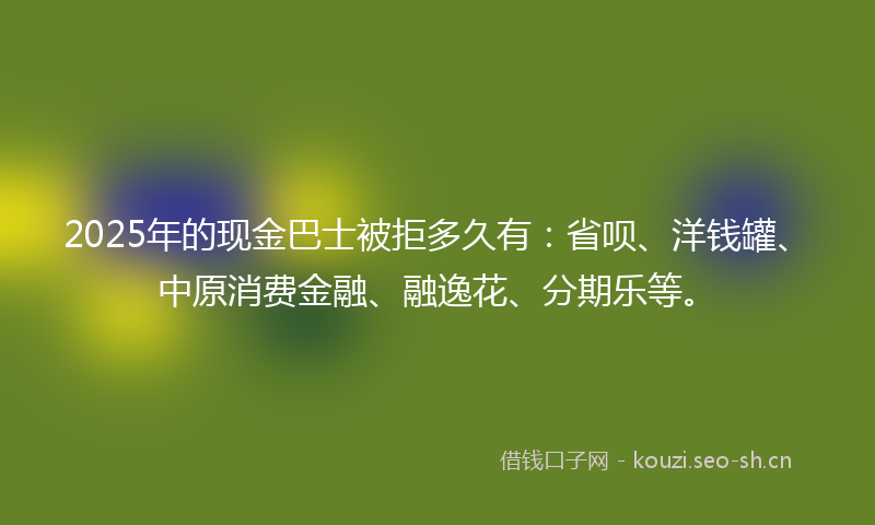 2025年的现金巴士被拒多久有：省呗、洋钱罐、中原消费金融、融逸花、分期乐等。