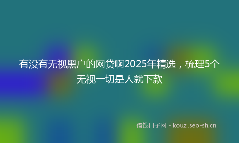 有没有无视黑户的网贷啊2025年精选，梳理5个无视一切是人就下款