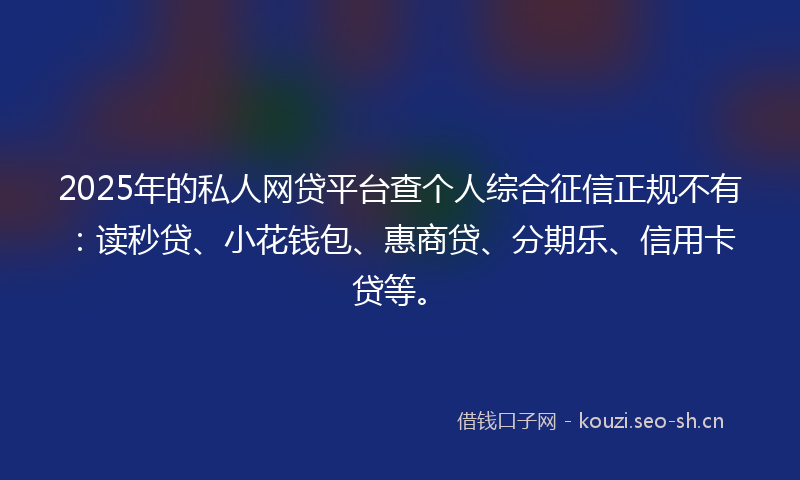 2025年的私人网贷平台查个人综合征信正规不有：读秒贷、小花钱包、惠商贷、分期乐、信用卡贷等。