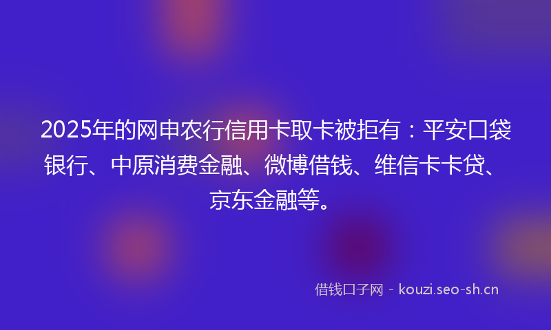 2025年的网申农行信用卡取卡被拒有：平安口袋银行、中原消费金融、微博借钱、维信卡卡贷、京东金融等。