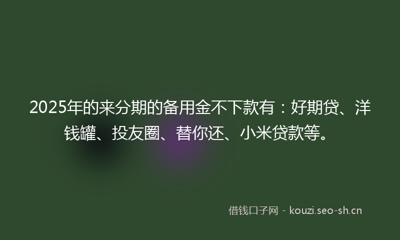 2025年的来分期的备用金不下款有：好期贷、洋钱罐、投友圈、替你还、小米贷款等。