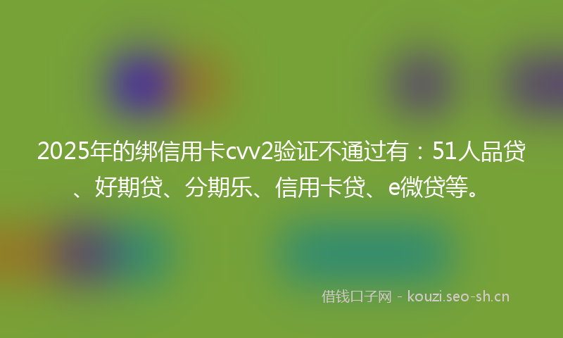 2025年的绑信用卡cvv2验证不通过有：51人品贷、好期贷、分期乐、信用卡贷、e微贷等。