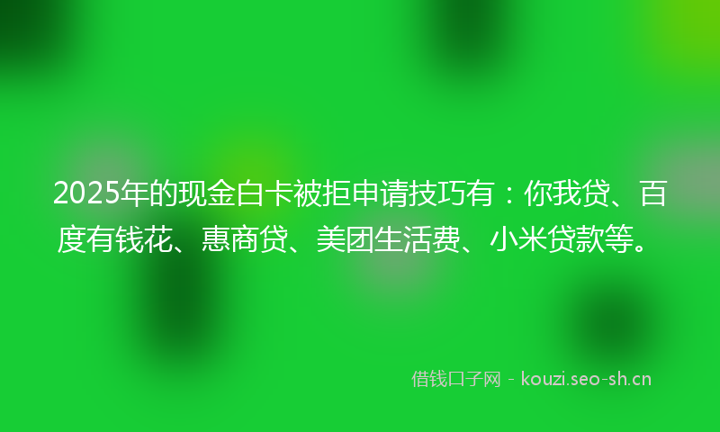 2025年的现金白卡被拒申请技巧有：你我贷、百度有钱花、惠商贷、美团生活费、小米贷款等。