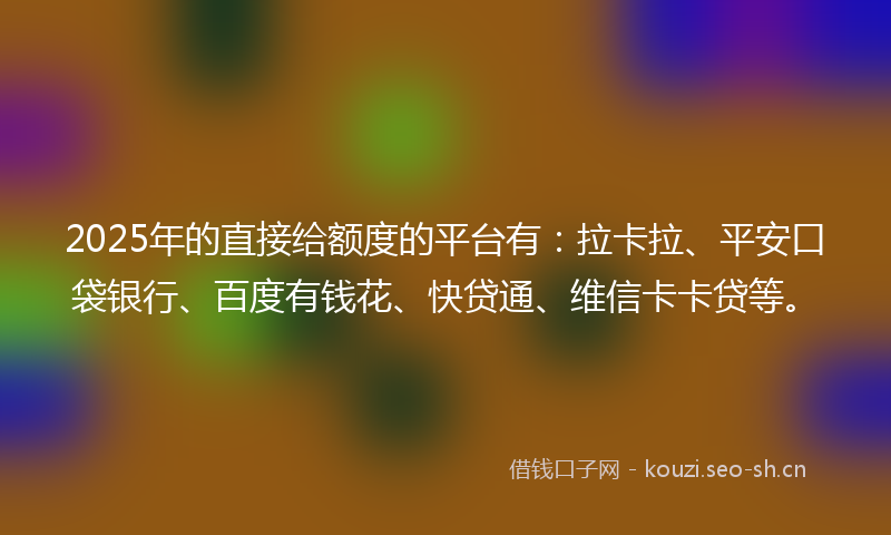 2025年的直接给额度的平台有：拉卡拉、平安口袋银行、百度有钱花、快贷通、维信卡卡贷等。
