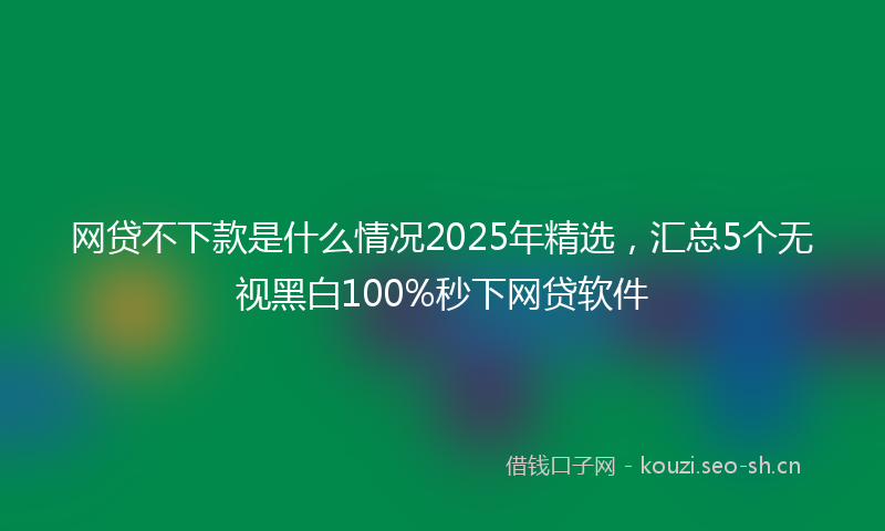 网贷不下款是什么情况2025年精选，汇总5个无视黑白100%秒下网贷软件