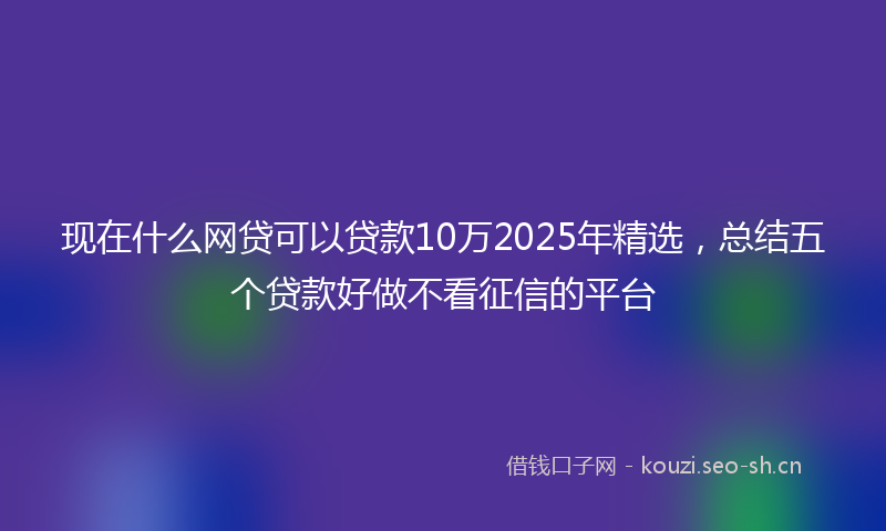 现在什么网贷可以贷款10万2025年精选，总结五个贷款好做不看征信的平台