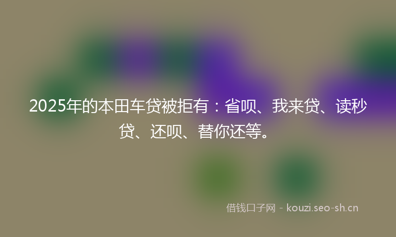 2025年的本田车贷被拒有：省呗、我来贷、读秒贷、还呗、替你还等。