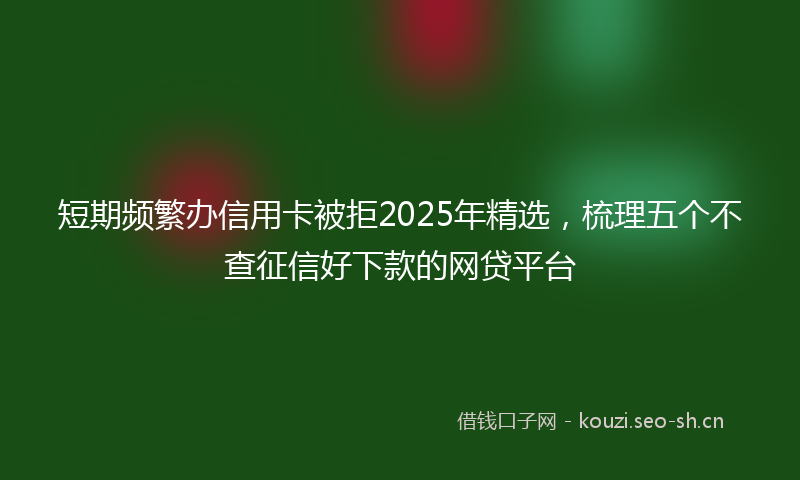短期频繁办信用卡被拒2025年精选，梳理五个不查征信好下款的网贷平台