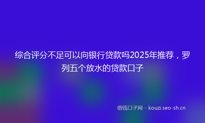综合评分不足可以向银行贷款吗2025年推荐，罗列五个放水的贷款口子