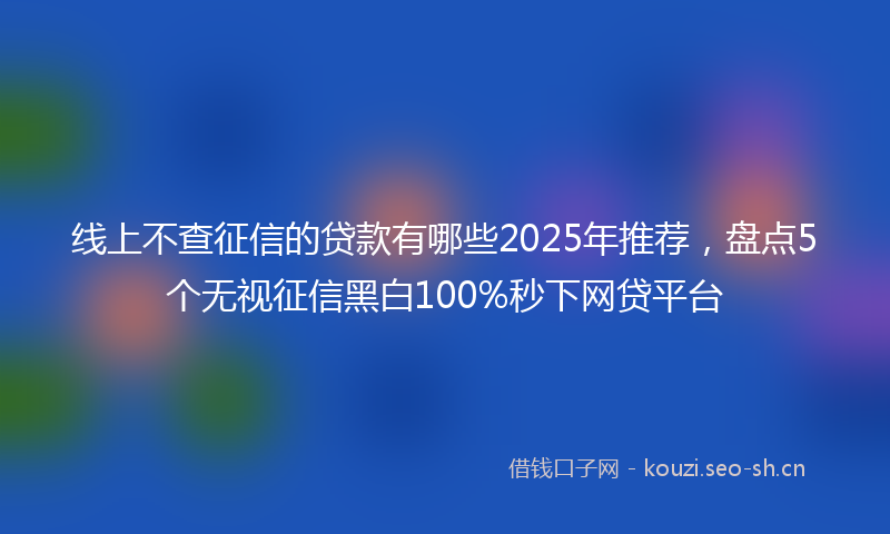 线上不查征信的贷款有哪些2025年推荐，盘点5个无视征信黑白100%秒下网贷平台