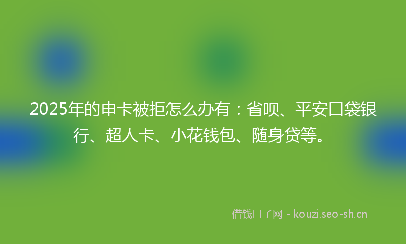 2025年的申卡被拒怎么办有：省呗、平安口袋银行、超人卡、小花钱包、随身贷等。