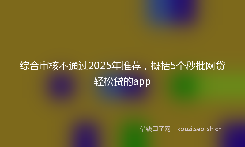 综合审核不通过2025年推荐，概括5个秒批网贷轻松贷的app
