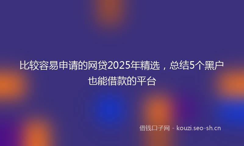 比较容易申请的网贷2025年精选，总结5个黑户也能借款的平台