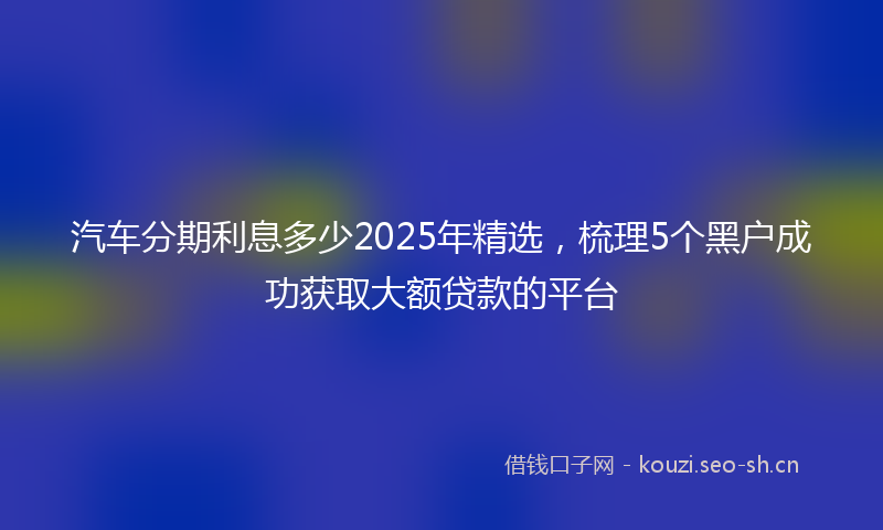 汽车分期利息多少2025年精选，梳理5个黑户成功获取大额贷款的平台