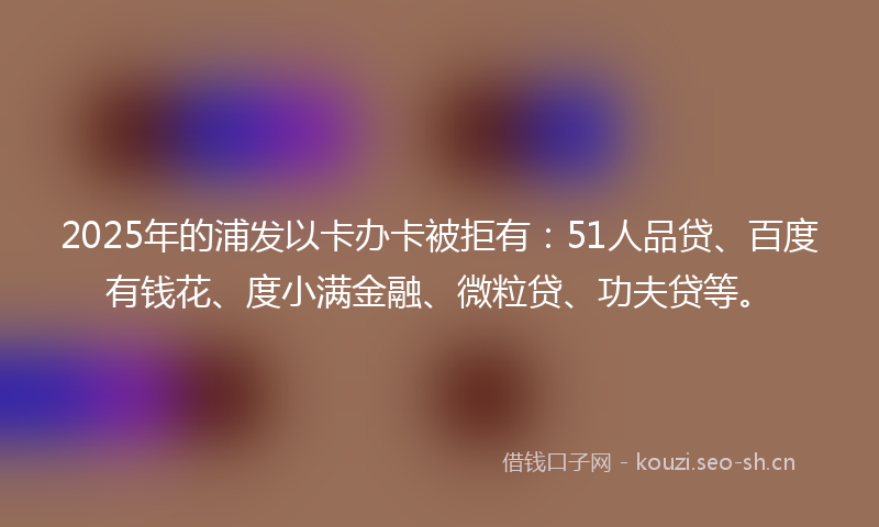 2025年的浦发以卡办卡被拒有：51人品贷、百度有钱花、度小满金融、微粒贷、功夫贷等。