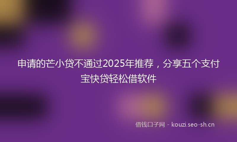 申请的芒小贷不通过2025年推荐，分享五个支付宝快贷轻松借软件